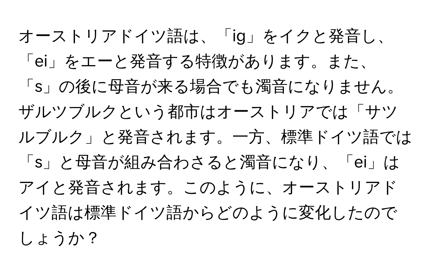 オーストリアドイツ語は、「ig」をイクと発音し、「ei」をエーと発音する特徴があります。また、「s」の後に母音が来る場合でも濁音になりません。ザルツブルクという都市はオーストリアでは「サツルブルク」と発音されます。一方、標準ドイツ語では「s」と母音が組み合わさると濁音になり、「ei」はアイと発音されます。このように、オーストリアドイツ語は標準ドイツ語からどのように変化したのでしょうか？