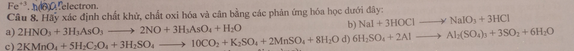 Fe^(+3).h(6)O. Lelectron. 
Câu 8. Hãy xác định chất khử, chất oxi hóa và cân bằng các phản ứng hóa học dưới đây: 
a) 2HNO_3+3H_3AsO_3to 2NO+3H_3AsO_4+H_2O
b) NaI+3HOClto NaIO_3+3HCl
c) 2KMnO_4+5H_2C_2O_4+3H_2SO_4to 10CO_2+K_2SO_4+2MnSO_4+8H_2O d) 6H_2SO_4+2Alto Al_2(SO_4)_3+3SO_2+6H_2O