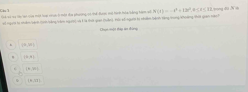 Giả sử sự lây lan của một loại virus ở một địa phương có thể được mô hình hóa bằng hàm số N(t)=-t^3+12t^2, 0≤ t≤ 12, trong đó N là
số người bị nhiêm bệnh (tính băng trăm người) và t là thời gian (tuần). Hỏi số người bị nhiễm bệnh tăng trong khoảng thời gian nào?
Chọn một đáp án đủng
A (0;10)
B (0;8).
C (8;10).
D (8;12).