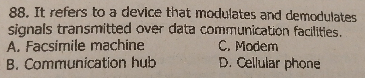 It refers to a device that modulates and demodulates
signals transmitted over data communication facilities.
A. Facsimile machine C. Modem
B. Communication hub D. Cellular phone