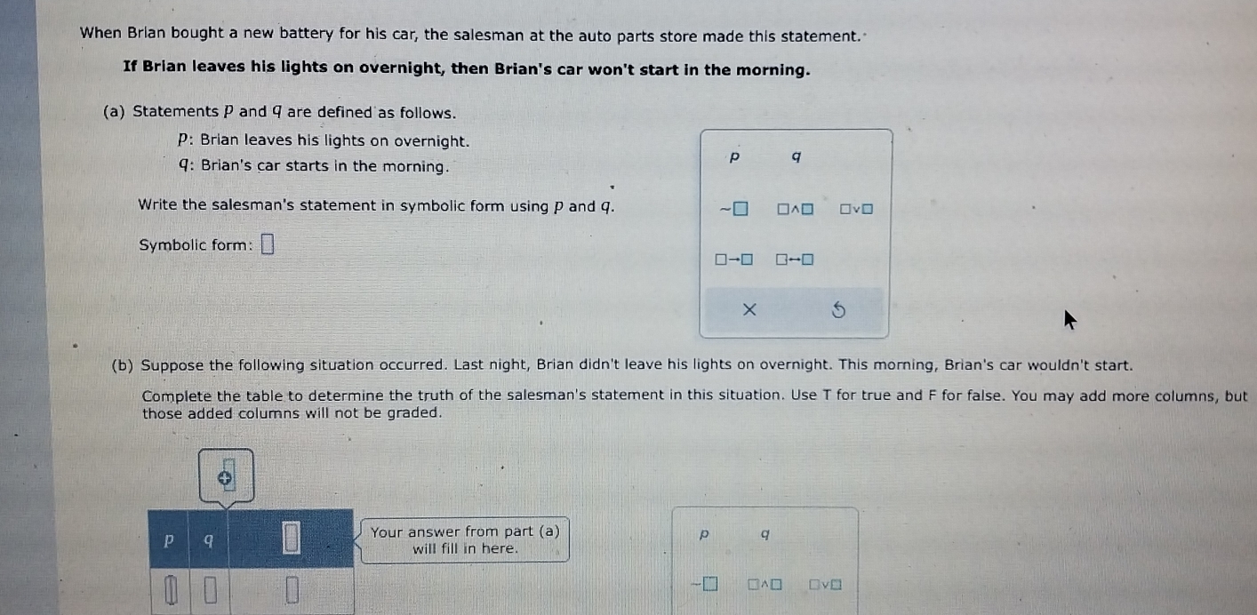 When Brian bought a new battery for his car, the salesman at the auto parts store made this statement. 
If Brian leaves his lights on overnight, then Brian's car won't start in the morning. 
(a) Statements P and 9 are defined as follows. 
P: Brian leaves his lights on overnight. 
9: Brian's car starts in the morning.
p q
Write the salesman's statement in symbolic form using P and q. sim □ □ wedge □ □ vee □
Symbolic form: □
□ to □ □ rightarrow □
× 
(b) Suppose the following situation occurred. Last night, Brian didn't leave his lights on overnight. This morning, Brian's car wouldn't start. 
Complete the table to determine the truth of the salesman's statement in this situation. Use T for true and F for false. You may add more columns, but 
those added columns will not be graded. 
p q
Your answer from part (a) p q
will fill in here.
□ wedge □ □ vee □