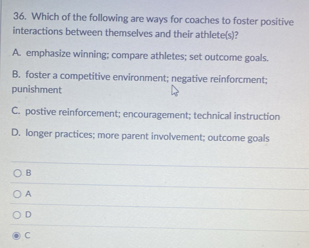 Which of the following are ways for coaches to foster positive
interactions between themselves and their athlete(s)?
A. emphasize winning; compare athletes; set outcome goals.
B. foster a competitive environment; negative reinforcment;
punishment
C. postive reinforcement; encouragement; technical instruction
D. longer practices; more parent involvement; outcome goals
B
A
D
C