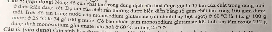 (vận dụng) Nồng độ của chất tan trong dung dịch bão hoà được gọi là độ tan của chất trong dung môi 
ở điều kiện đang xét. Độ tan của chất răn thường được biểu diễn băng số gam chất tan trong 100 gam dung 
môi. Biết độ tan trong nước của monosodium glutamate (mì chính hay bột ngọt) ở 60°C là 112 g/ 100 g
nước; ở 25°C là 74 g/ 100 g nước. Có bao nhiêu gam monosodium glutamate kết tinh khi làm nguội 212 g
dung dịch monosodium glutamate bão hoà ở 60°C
Câu 6: (vân dung) Cồn sinh họa xuống 25°C 2