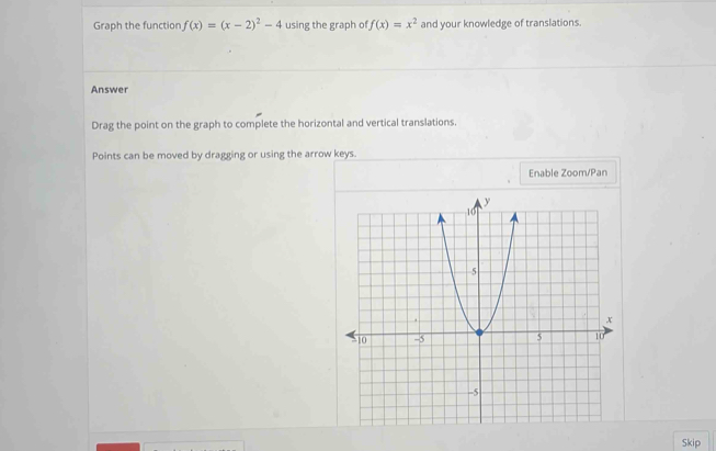 Graph the function f(x)=(x-2)^2-4 using the graph of f(x)=x^2 and your knowledge of translations. 
Answer 
Drag the point on the graph to complete the horizontal and vertical translations. 
Points can be moved by dragging or using the arrow keys. 
Enable Zoom/Pan 
Skip