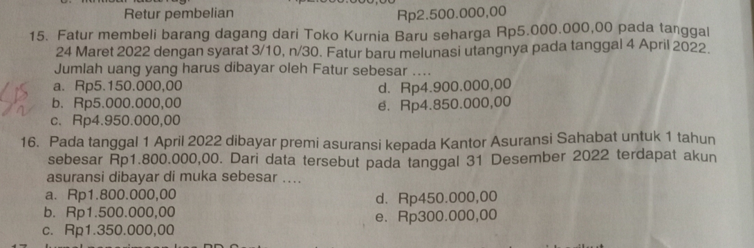 Retur pembelian Rp2.500.000,00
15. Fatur membeli barang dagang dari Toko Kurnia Baru seharga Rp5.000.000,00 pada tanggal
24 Maret 2022 dengan syarat 3/10, n/30. Fatur baru melunasi utangnya pada tanggal 4 April 2022.
Jumlah uang yang harus dibayar oleh Fatur sebesar ....
a. Rp5.150.000,00
b、 Rp5.000.000,00 d. Rp4.900.000,00
c、 Rp4.950.000,00 e. Rp4.850.000,00
16. Pada tanggal 1 April 2022 dibayar premi asuransi kepada Kantor Asuransi Sahabat untuk 1 tahun
sebesar Rp1.800.000,00. Dari data tersebut pada tanggal 31 Desember 2022 terdapat akun
asuransi dibayar di muka sebesar …..
a. Rp1.800.000,00
d. Rp450.000,00
b. Rp1.500.000,00
e. Rp300.000,00
c. Rp1.350.000,00