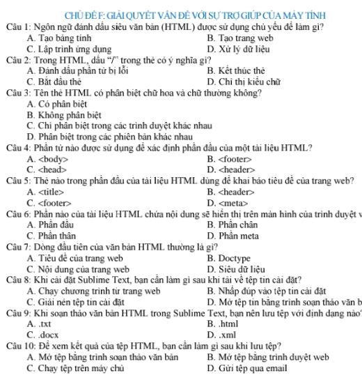 CHỦ ĐÊ F: GIẢI QUYÊT VÁN ĐÊ VỚI Sự TRợ GIÚP CỦA MÁY TÍNH
Câu 1: Ngôn ngữ đánh dầu siêu văn bản (HTML) được sử dụng chủ yếu để làm gì?
A. Tạo bảng tinh B. Tạo trang web
C. Lập trình ứng dụng D. Xử lý dữ liệu
Câu 2: Trong HTML, dầu “/” trong thẻ có ý nghĩa gi?
A. Đánh dầu phân tử bị lỗi B. Kết thúc thẻ
C. Bắt đầu thẻ D. Chỉ thị kiểu chữ
Câu 3: Tên thê HTML có phần biệt chữ hoa và chữ thường không?
A. Có phân biệt
B. Không phân biệt
C. Chi phân biệt trong các trình duyệt khác nhau
D. Phân biệt trong các phiện bản khác nhau
Câu 4: Phần tử nào được sử dụng đề xác định phần đầu của một tài liệu HTML?
A. B.
C. D.
Câu 5: Thẻ nào trong phần đầu của tài liệu HTML dùng đề khai báo tiêu đề của trang web?
A. B.
C. D.
Câu 6: Phần nào của tài liệu HTML chứa nội dung sẽ hiển thị trên màn hình của trình duyệt vị
A. Phân đầu B. Phân chân
C. Phân thân D. Phần meta
Câu 7: Dòng đầu tiên của văn bản HTML thường là gì?
A. Tiêu đề của trang web B. Doctype
C. Nội dung của trang web D. Siêu dữ liệu
Câu 8: Khi cải đặt Sublime Text, bạn cần làm gì sau khi tải về tệp tin cải đặt?
A. Chay chương trình từ trang web B. Nhập đúp vào tệp tin cải đặt
C. Giải nén tệp tin cài đặt D. Mở tệp tin băng trình soạn thảo văn b
Câu 9: Khi soạn thảo văn bản HTML trong Sublime Text, bạn nên lưu tệp với định dạng nào
A. .txt B. .html
C. .docx D. .xml
Câu 10: Để xem kết quả của tệp HTML, bạn cần làm gì sau khi lựu tệp?
A. Mở tệp bằng trình soạn thảo văn bản B. Mở tệp băng trình duyệt web
C. Chạy tệp trên máy chủ D. Gửi tệp qua email