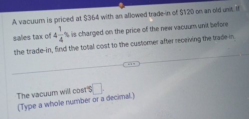 A vacuum is priced at $364 with an allowed trade-in of $120 on an old unit. If 
sales tax of 4 1/4 % is charged on the price of the new vacuum unit before 
the trade-in, find the total cost to the customer after receiving the trade-in, 
The vacuum will cost $□. 
(Type a whole number or a decimal.)