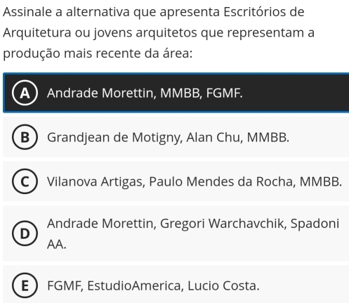 Assinale a alternativa que apresenta Escritórios de
Arquitetura ou jovens arquitetos que representam a
produção mais recente da área:
a Andrade Morettin, MMBB, FGMF.
B Grandjean de Motigny, Alan Chu, MMBB.
C Vilanova Artigas, Paulo Mendes da Rocha, MMBB.
Andrade Morettin, Gregori Warchavchik, Spadoni
D
AA.
E FGMF, EstudioAmerica, Lucio Costa.