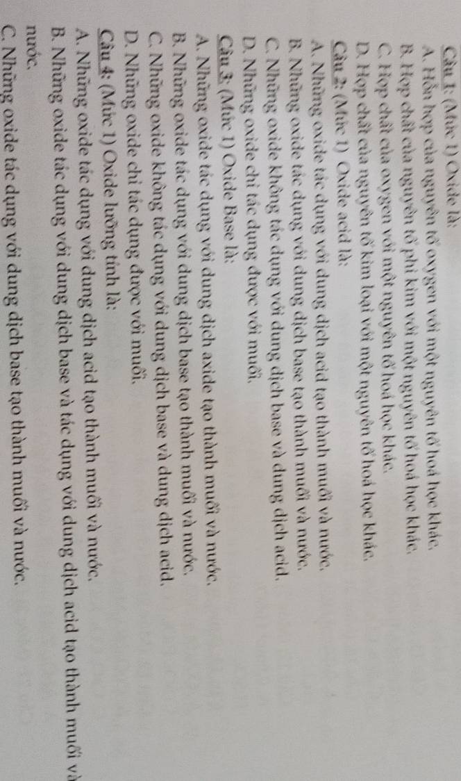 (Mức 1) Oxide là:
A. Hỗn hợp của nguyên tố oxygen với một nguyên tố hoá học khác.
B. Hợp chất của nguyên tố phi kim với một nguyên tố hoá học khác.
C. Hợp chất của oxygen với một nguyên tố hoá học khác.
D. Hợp chất của nguyên tố kim loại với một nguyên tố hoá học khác.
Câu 2: (Mức 1) Oxide acid là:
A. Những oxide tác dụng với dung dịch acid tạo thành muối và nước,
B. Những oxide tác dụng với dung dịch base tạo thành muối và nước.
C. Những oxide không tác dụng với dung dịch base và dung dịch acid.
D. Những oxide chỉ tác dụng được với muối,
Câu 3: (Mức 1) Oxide Base là:
A. Những oxide tác dụng với dung dịch axide tạo thành muối và nước.
B. Những oxide tác dụng với dung dịch base tạo thành muối và nước.
C. Những oxide không tác dụng với dung dịch base và dung dịch acid.
D. Những oxide chỉ tác dụng được với muối.
Câu 4: (Mức 1) Oxide lưỡng tính là:
A. Những oxide tác dụng với dung dịch acid tạo thành muối và nước.
B. Những oxide tác dụng với dung dịch base và tác dụng với dung dịch acid tạo thành muối và
nước.
C. Những oxide tác dụng với dung dịch base tạo thành muối và nước.
