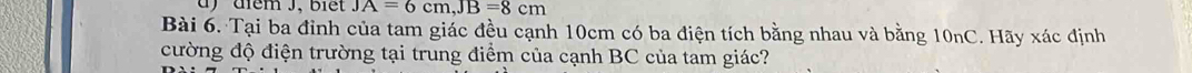 diểm J, biết JA=6cm, JB=8cm
Bài 6. Tại ba đỉnh của tam giác đều cạnh 10cm có ba điện tích bằng nhau và bằng 10nC. Hãy xác định 
cường độ điện trường tại trung điểm của cạnh BC của tam giác?