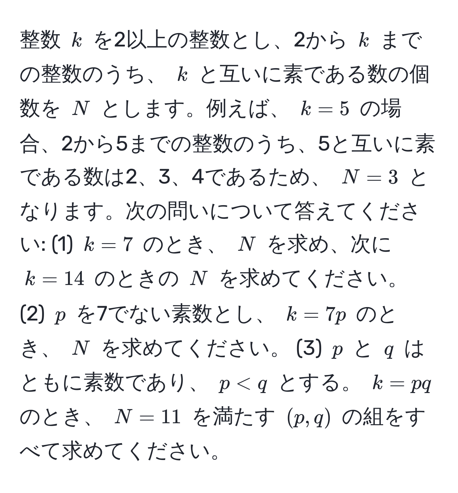 整数 $k$ を2以上の整数とし、2から $k$ までの整数のうち、 $k$ と互いに素である数の個数を $N$ とします。例えば、 $k=5$ の場合、2から5までの整数のうち、5と互いに素である数は2、3、4であるため、 $N=3$ となります。次の問いについて答えてください: (1) $k=7$ のとき、 $N$ を求め、次に $k=14$ のときの $N$ を求めてください。 (2) $p$ を7でない素数とし、 $k=7p$ のとき、 $N$ を求めてください。 (3) $p$ と $q$ はともに素数であり、 $p