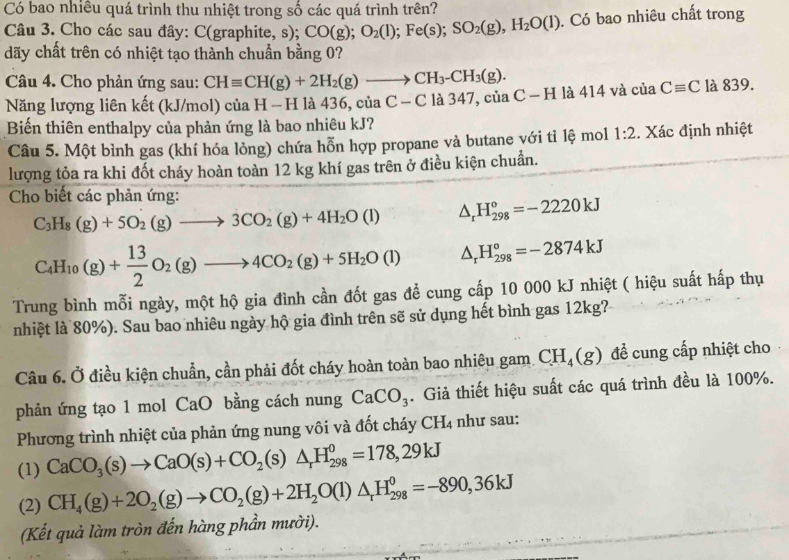 Có bao nhiều quá trình thu nhiệt trong số các quá trình trên?
Câu 3. Cho các sau đây: C(graphite, s); CO(g);O_2(l);Fe(s);SO_2(g),H_2O(l). Có bao nhiêu chất trong
dãy chất trên có nhiệt tạo thành chuẩn bằng 0?
Câu 4. Cho phản ứng sau: CHequiv CH(g)+2H_2(g)to CH_3-CH_3(g).
Năng lượng liên kết (kJ/mol) của H - H là 436, của C-C là 347, củ aC-Hla414 và ciaCequiv C là 839.
Biến thiên enthalpy của phản ứng là bao nhiêu kJ?
Câu 5. Một bình gas (khí hóa lỏng) chứa hỗn hợp propane và butane với tỉ lệ mol 1:2. Xác định nhiệt
lượng tỏa ra khi đốt cháy hoàn toàn 12 kg khí gas trên ở điều kiện chuẩn.
Cho biết các phản ứng:
C_3H_8(g)+5O_2(g)to 3CO_2(g)+4H_2O(l)
△ _rH_(298)°=-2220kJ
C_4H_10(g)+ 13/2 O_2(g)to 4CO_2(g)+5H_2O(l) △ _rH_(298)°=-2874kJ
Trung bình mỗi ngày, một hộ gia đình cần đốt gas để cung cấp 10 000 kJ nhiệt ( hiệu suất hấp thụ
nhiệt là 80%). Sau bao nhiêu ngày hộ gia đình trên sẽ sử dụng hết bình gas 12kg?
Câu 6. Ở điều kiện chuẩn, cần phải đốt cháy hoàn toàn bao nhiêu gam CH_4(g) đề cung cấp nhiệt cho
phản ứng tạo 1 mol CaO bằng cách nung CaCO_3. Giả thiết hiệu suất các quá trình đều là 100%.
Phương trình nhiệt của phản ứng nung vôi và đốt cháy CH_4 như sau:
(1) CaCO_3(s)to CaO(s)+CO_2 (S ) △ _rH_(298)^0=178,29kJ
(2) CH_4(g)+2O_2(g)to CO_2(g)+2H_2O(l)△ _rH_(298)^0=-890,36kJ
(Kết quả làm tròn đến hàng phần mười).