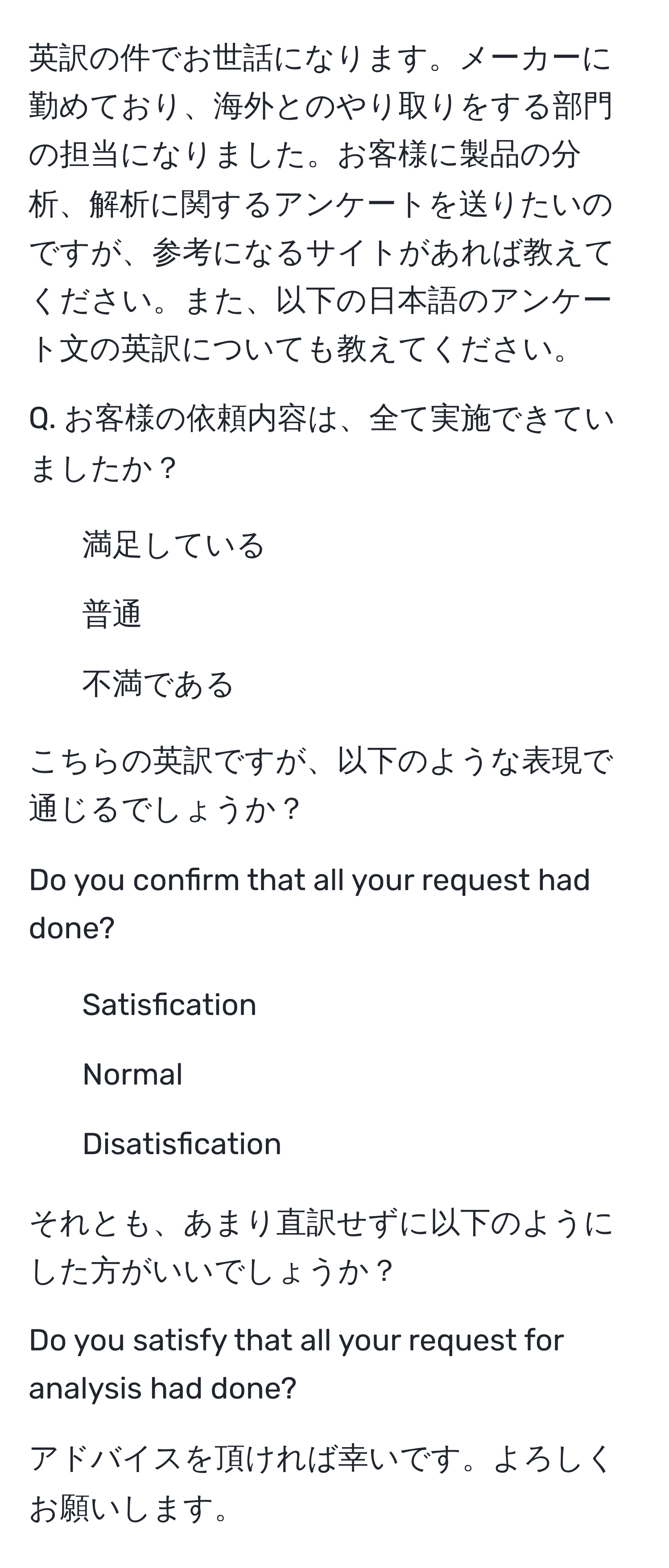 英訳の件でお世話になります。メーカーに勤めており、海外とのやり取りをする部門の担当になりました。お客様に製品の分析、解析に関するアンケートを送りたいのですが、参考になるサイトがあれば教えてください。また、以下の日本語のアンケート文の英訳についても教えてください。

Q. お客様の依頼内容は、全て実施できていましたか？
1. 満足している
2. 普通
3. 不満である

こちらの英訳ですが、以下のような表現で通じるでしょうか？

Do you confirm that all your request had done?
1. Satisfication
2. Normal
3. Disatisfication

それとも、あまり直訳せずに以下のようにした方がいいでしょうか？

Do you satisfy that all your request for analysis had done?

アドバイスを頂ければ幸いです。よろしくお願いします。