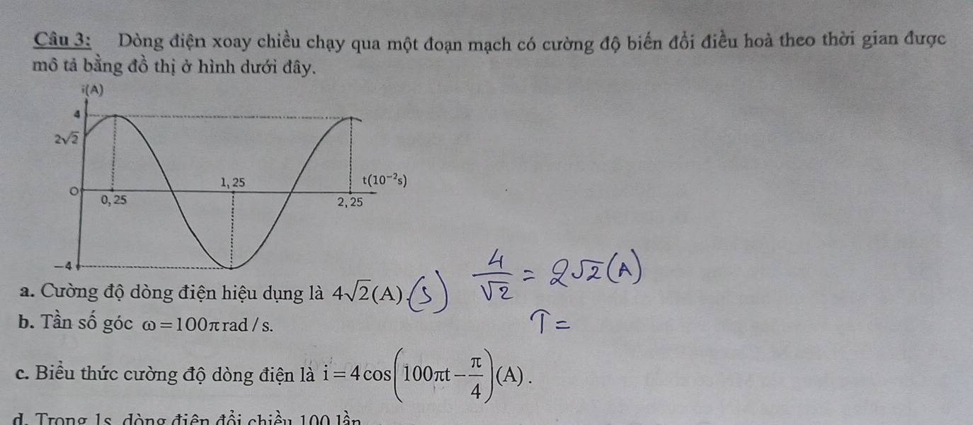 Dòng điện xoay chiều chạy qua một đoạn mạch có cường độ biến đổi điều hoà theo thời gian được
mô tả bằng đồ thị ở hình dưới đây.
a. Cường độ dòng điện hiệu dụng là 4sqrt(2)(A)
b. Tần số góc omega =100π rad / s.
c. Biểu thức cường độ dòng điện là i=4cos (100π t- π /4 )(A).
d. Trong 1s. đòng điện đổi chiều 100 lần