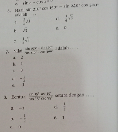 e. sin alpha -cos alpha =0
6. Hasil sin 210°cos 150°-sin 240°cos 300°
adalah . . . .
a.  3/2 sqrt(3) d.  1/4 sqrt(3)
b. sqrt(3) e. o
C.  1/2 sqrt(3)
7. Nilai  (sin 150°+sin 120°)/cos 210°-cos 300°  adalah . . . .
a. 2
b. 1
c. 0
d. - 1/2 
e. -1
8. Bentuk  sin 15°sec 15°/cos 75°csc 75°  setara dengan . . . .
a. -1 d.  1/2 
b. - 1/2  e. 1
C. O