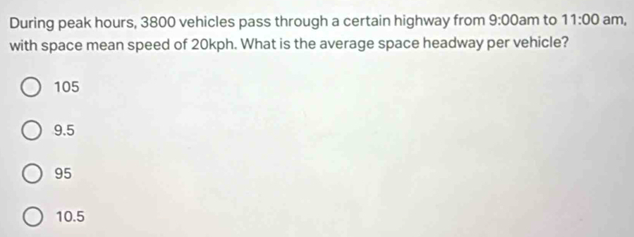 During peak hours, 3800 vehicles pass through a certain highway from 9:00am to 11:00 am,
with space mean speed of 20kph. What is the average space headway per vehicle?
105
9.5
95
10.5