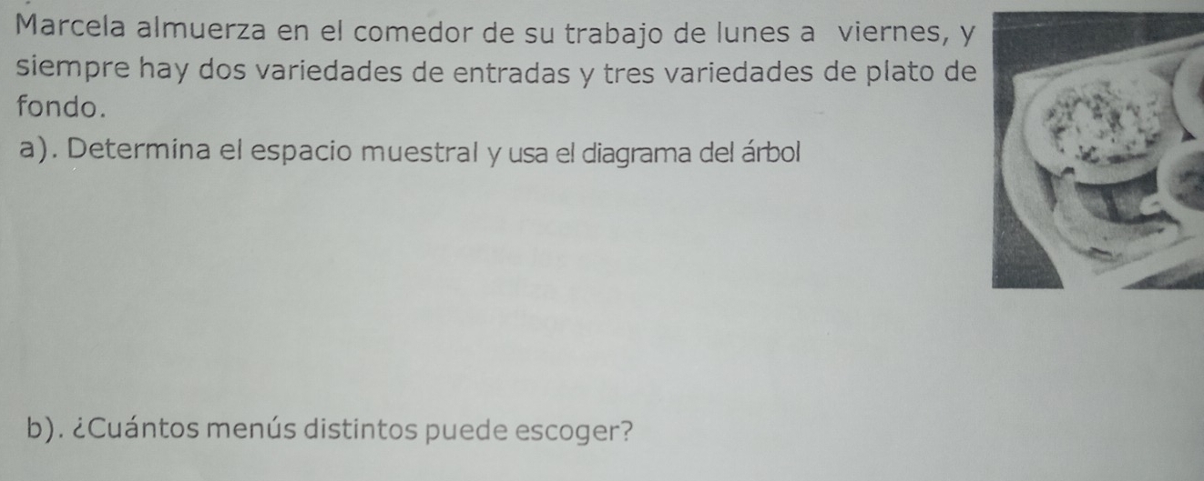 Marcela almuerza en el comedor de su trabajo de lunes a viernes, y 
siempre hay dos variedades de entradas y tres variedades de plato de 
fondo. 
a). Determina el espacio muestral y usa el diagrama del árbol 
b). ¿Cuántos menús distintos puede escoger?