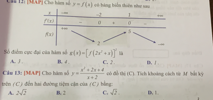 [MAP] Cho hàm số y=f(x) có bảng biến thiên như sau
Số điểm cực đại của hàm số g(x)=[f(2x^2+x)]^2 là
A. 3 . B. 4 . C. 2 . D. / .
Câu 13: [MAP] Cho hàm số y= (x^2+2x+4)/x+2  có đồ thị (C). Tích khoảng cách từ M bất kỳ
trên (C) đến hai đường tiệm cận của (C) bằng:
A. 2sqrt(2) B. 2 C. sqrt(2). D. 1.
2