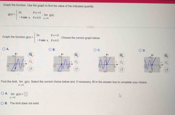 Graph the function. Use the graph to find the value of the indicated quantity.
g(x)=beginarrayl 2x,ifx<0 -6sin x,ifx≥ 0endarray. , limlimits _xto 0g(x)
Graph the function g(x)=beginarrayl 2x,ifx<0 -6sin x,ifx≥ 0endarray.. Choose the correct graph below.
A.
B.
C.
D.

Find the limit. limlimits _xto 0g(x). Select the correct choice below and, if necessary, fill in the answer box to complete your choice.
A. limlimits _xto 0g(x)=□
B. The limit does not exist.