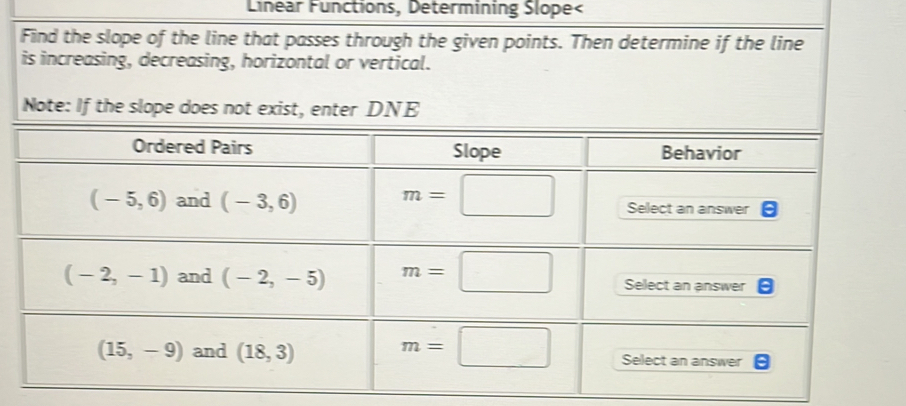 Linear Functions, Determining Slope<
Find the slope of the line that passes through the given points. Then determine if the line
is increasing, decreasing, horizontal or vertical.