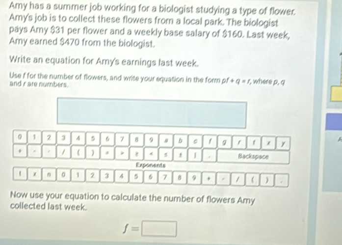 Amy has a summer job working for a biologist studying a type of flower. 
Amy's job is to collect these flowers from a local park. The biologist 
pays Amy $31 per flower and a weekly base salary of $160. Last week, 
Amy earned $470 from the biologist. 
Write an equation for Amy's earnings last week. 
Use f for the number of flowers, and write your equation in the form pf+q=r r, where p, q
and r are numbers.
0 1 2 3 4 5 6 7 8 9 B b C 1 g 1 χ y A 
1  ) # 8 * 1 . Backspace 
Exponents 
1 χ n 0 1 2 3 4 5 6 7 8 9 * /  ) 
Now use your equation to calculate the number of flowers Amy 
collected last week.
f=□