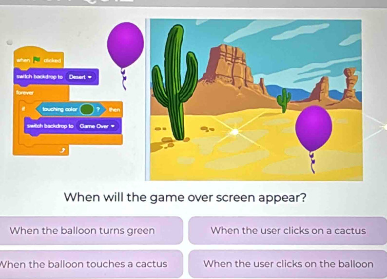 when clicked
switch backdrop to Desert
forever
touching color ? then
switch backdrop to Game Over
When will the game over screen appear?
When the balloon turns green When the user clicks on a cactus
When the balloon touches a cactus When the user clicks on the balloon