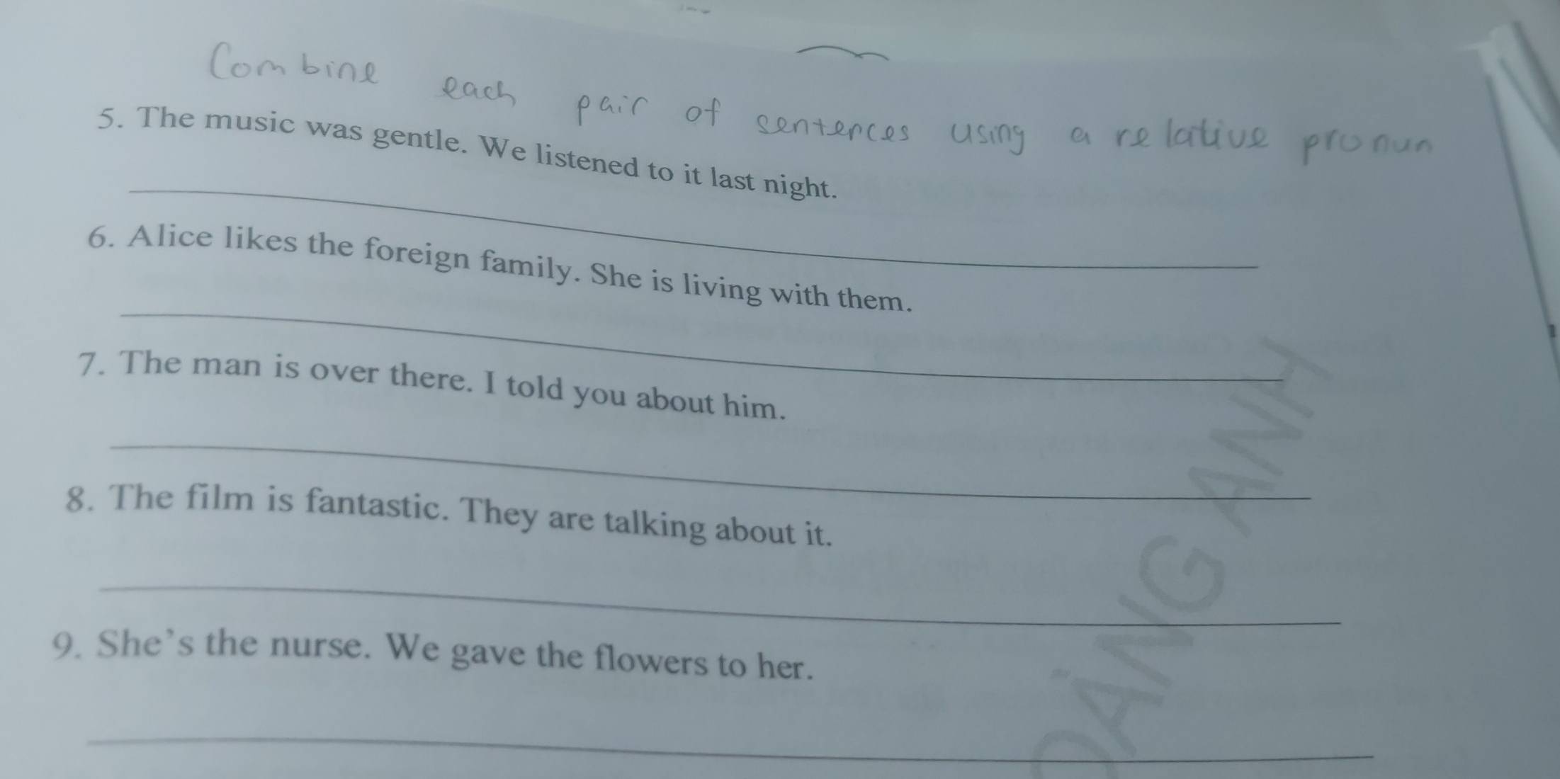 The music was gentle. We listened to it last night. 
_ 
6. Alice likes the foreign family. She is living with them. 
7. The man is over there. I told you about him. 
_ 
8. The film is fantastic. They are talking about it. 
_ 
9. She’s the nurse. We gave the flowers to her. 
_