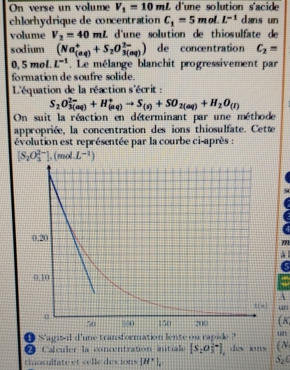 On verse un volume V_1=10mL L d'une solution s'acide
chlorhydrique de concentration C_1=5m ol. L^(-1) dans un
volume V_2=40mL d'une solution de thiosulfate de
sodium (Na_((aq))^++S_2O_(3(aq))^(2-)) de concentration C_2=
0, 5 mol. L^(-1). Le mélange blanchit progressivement par
formation de soufre solide.
L'équation de la réaction s'écrit :
S_2O_(3(aq))^(2-)+H_((aq))^+to S_(s)+SO_2(aq)+H_2O_(l)
On suit la réaction en déterminant par une méthode
appropriée, la concentration des ions thiosulfate. Cette
évolution est représentée par la courbe ci-après :
[S_2O_3^((2-)],(mol.L^-1))
S
m
à l
5
A
un
( K
● S'agit-il d'une transformation lente ou rapide ?
21 Calculer la concentration initiale [S_2O_3^((2-)] , des ions (N
thosulfate et celle des ions [H^+)]_1.
S_2C