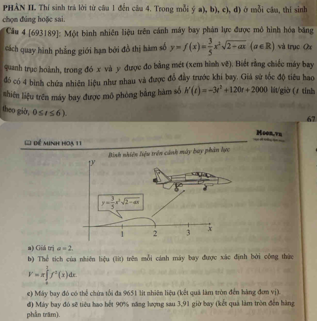 PHÀN II. Thí sinh trả lời từ câu 1 đến câu 4. Trong mỗi ý a), b), c), d) ở mỗi câu, thí sinh
chọn đúng hoặc sai.
Câu 4 [693189]: Một bình nhiên liệu trên cánh máy bay phản lực được mô hình hóa băng
cách quay hình phẳng giới hạn bởi đồ thị hàm số y=f(x)= 3/5 x^2sqrt(2-ax)(a∈ R) và trục Ox
quanh trục hoành, trong đó x và y được đo bằng mét (xem hình vẽ). Biết rằng chiếc máy bay
đó có 4 bình chứa nhiên liệu như nhau và được đổ đầy trước khi bay. Giả sử tốc độ tiêu hao
nhiên liệu trên máy bay được mô phỏng bằng hàm số h'(t)=-3t^2+120t+2000 lít/giờ ( / tính
theo giờ, 0≤ t≤ 6).
67
Moon.vn
* đề minh hoạ 11
C6 háng C
Bình nhiên liệu trên cánh máy bay phản lực
a) Giá trị a=2.
b) Thể tích của nhiên liệu (lít) trên mỗi cánh máy bay được xác định bởi công thức
V=π ∈tlimits _0^(2f^2)(x)dx.
c) Máy bay đó có thể chứa tối đa 9651 lít nhiên liệu (kết quả làm tròn đến hàng đơn vị).
d) Máy bay đó sẽ tiêu hao hết 90% năng lượng sau 3,91 giờ bay (kết quả làm tròn đến hàng
phần trăm).