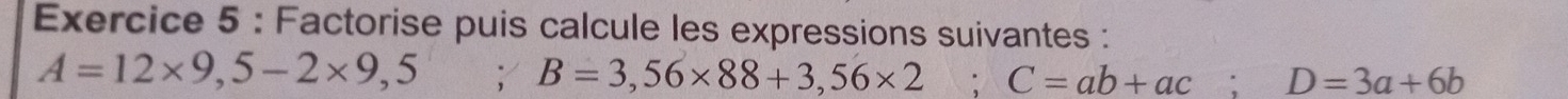 Factorise puis calcule les expressions suivantes :
A=12* 9,5-2* 9,5; B=3,56* 88+3,56* 2; C=ab+ac; D=3a+6b