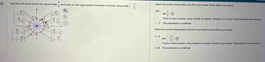 Use the unit circle to find the value of sin  π /2  and even or odd trigonometric functions to find the value of sin (- π /2 ). Select the correct choice below and fill in any answer boxes within your choice.
sin  x/2 =□
(Type an exact answer, using redicals as needed. Simplify your answer. Rationalize the denominator.)
B. The expression is undefined.
Select the correct choice below and fill in any answer boxes within your choice.
A. sin (- π /2 )=□
(Type an exact answer, using radicals as needed. Simplify your answer. Rationalize the denominator.)
B. The expression is undefined.