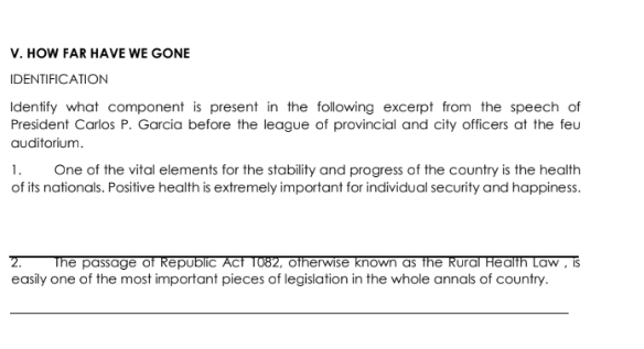 HOW FAR HAVE WE GONE 
IDENTIFICATION 
Identify what component is present in the following excerpt from the speech of 
President Carlos P. Garcia before the league of provincial and city officers at the feu 
au ditorium . 
1. One of the vital elements for the stability and progress of the country is the health 
of its nationals. Positive health is extremely important for individual security and happiness. 
2. The passage of Republic Act 1082, otherwise known as the Rural Health Law , is 
easily one of the most important pieces of legislation in the whole annals of country. 
_