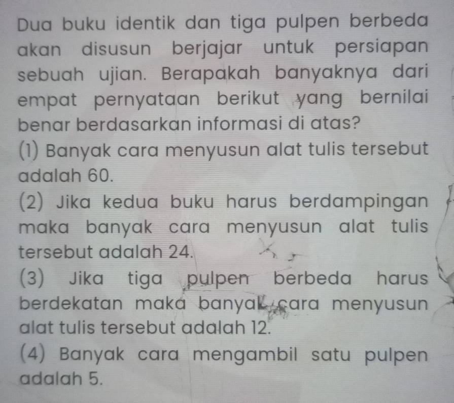 Dua buku identik dan tiga pulpen berbeda
akan disusun berjajar untuk persiapan
sebuah ujian. Berapakah banyaknya dari
empat pernyataan berikut yang bernilai 
benar berdasarkan informasi di atas?
(1) Banyak cara menyusun alat tulis tersebut
adalah 60.
(2) Jika kedua buku harus berdampingan
maka banyak cara menyusun alat tulis .
tersebut adalah 24.
(3) Jika tiga pulpen berbeda harus
berdekatan maka banyak cara menyusun .
alat tulis tersebut adalah 12.
(4) Banyak cara mengambil satu pulpen
adalah 5.