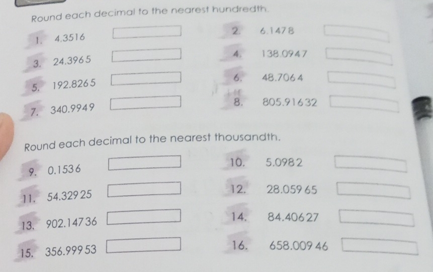 Round each decimal to the nearest hundredth. 
2. 6.1478
1. 4.3516
4. 138.0947
3. 24.3965
5. 192.8265
6. 48.7064
7. 340.9949
8. 805.91632
Round each decimal to the nearest thousandth. 
9. 0.153 6
10. 5.0982
11. 54.329 25
12. 28.05965
13. 902.14736
14. 84.40627
15. 356.999 53
16. 658.00946