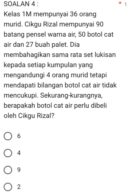 SOALAN 4 : 1
Kelas 1M mempunyai 36 orang
murid. Cikgu Rizal mempunyai 90
batang pensel warna air, 50 botol cat
air dan 27 buah palet. Dia
membahagikan sama rata set lukisan
kepada setiap kumpulan yang
mengandungi 4 orang murid tetapi
mendapati bilangan botol cat air tidak
mencukupi. Sekurang-kurangnya,
berapakah botol cat air perlu dibeli
oleh Cikgu Rizal?
6
4
9
2