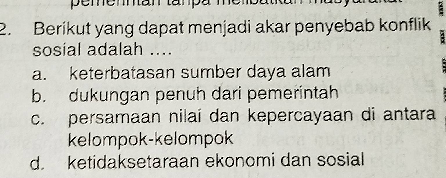 pemenntan tanpa n
a
2. Berikut yang dapat menjadi akar penyebab konflik
sosial adalah ....
a. keterbatasan sumber daya alam
b. dukungan penuh dari pemerintah
c. persamaan nilai dan kepercayaan di antara
kelompok-kelompok
d. ketidaksetaraan ekonomi dan sosial