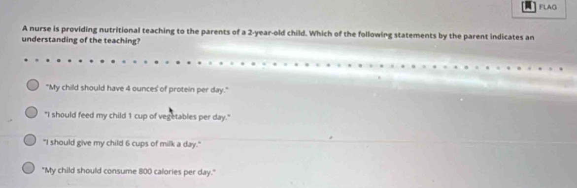 FLAG
A nurse is providing nutritional teaching to the parents of a 2-year-old child. Which of the following statements by the parent indicates an
understanding of the teaching?
"My child should have 4 ounces of protein per day."
"I should feed my child 1 cup of vegetables per day."
"I should give my child 6 cups of milk a day."
"My child should consume 800 calories per day."