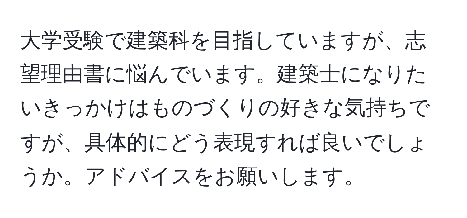 大学受験で建築科を目指していますが、志望理由書に悩んでいます。建築士になりたいきっかけはものづくりの好きな気持ちですが、具体的にどう表現すれば良いでしょうか。アドバイスをお願いします。