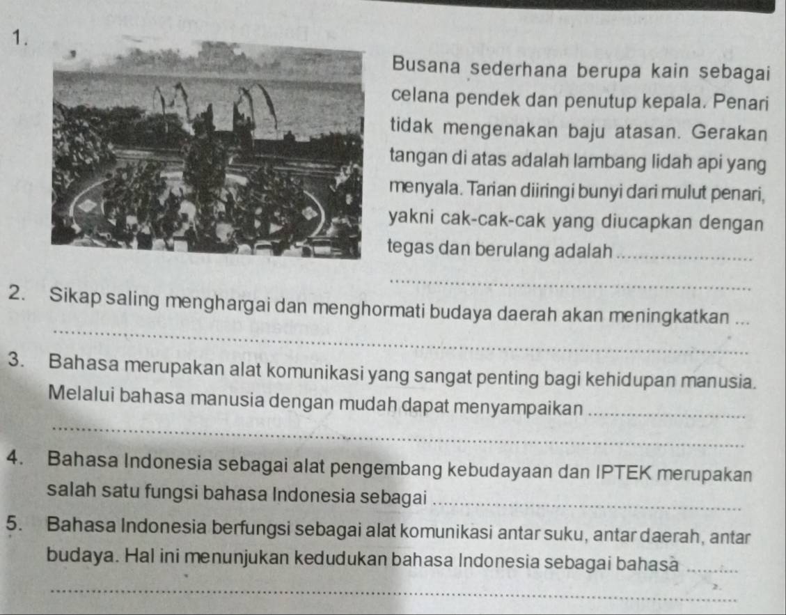 Busana sederhana berupa kain sebagai 
celana pendek dan penutup kepala. Penari 
tidak mengenakan baju atasan. Gerakan 
tangan di atas adalah lambang lidah api yang 
menyala. Tarian diiringi bunyi dari mulut penari, 
yakni cak-cak-cak yang diucapkan dengan 
tegas dan berulang adalah_ 
_ 
_ 
2. Sikap saling menghargai dan menghormati budaya daerah akan meningkatkan_ 
3. Bahasa merupakan alat komunikasi yang sangat penting bagi kehidupan manusia. 
_ 
Melalui bahasa manusia dengan mudah dapat menyampaikan_ 
4. Bahasa Indonesia sebagai alat pengembang kebudayaan dan IPTEK merupakan 
salah satu fungsi bahasa Indonesia sebagai_ 
5. Bahasa Indonesia berfungsi sebagai alat komunikasi antar suku, antar daerah, antar 
budaya. Hal ini menunjukan kedudukan bahasa Indonesia sebagai bahasa_ 
_ 
_