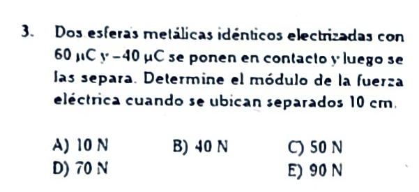 Dos esferas metálicas idénticos electrizadas con
60mu Cy-40mu C se ponen en contacto y luego se
las separa. Determine el módulo de la fuerza
eléctrica cuando se ubican separados 10 cm.
A) 10 N B) 40 N C) 50 N
D) 70 N E) 90 N