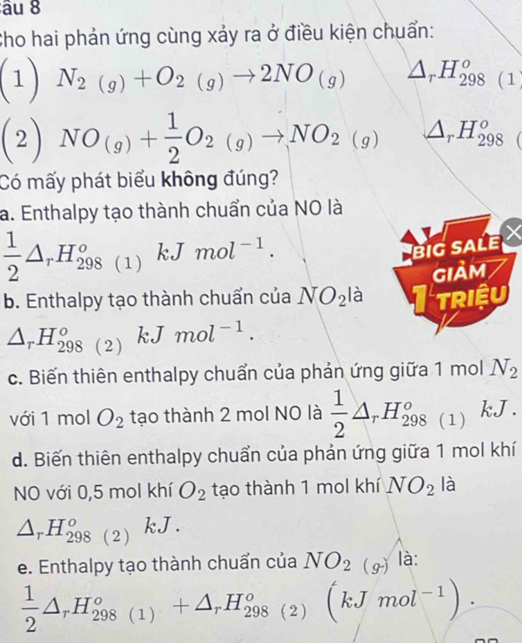 âu 8
Cho hai phản ứng cùng xảy ra ở điều kiện chuẩn:
(1) N_2(g)+O_2(g)to 2NO_(g) △ _r. H_(298(1)^o^2  NO_(g)+ 1/2 O_2(g)to NO_2(g) △ _rH_(298)^o 
Có mấy phát biểu không đúng?
a. Enthalpy tạo thành chuẩn của NO là
 1/2 △ _rH_(298(1))°kJ mol^(-1). 
BIG SALE
GIảm
b. Enthalpy tạo thành chuẩn của NO_2la Triệu
△ _rH_(298(2))°kJ mol^(-1). 
c. Biến thiên enthalpy chuẩn của phản ứng giữa 1 mol N_2
với 1 mol O_2 tạo thành 2 mol NO là  1/2 △ _rH_(298(1))^o kJ
d. Biến thiên enthalpy chuẩn của phản ứng giữa 1 mol khí
NO với 0, 5 mol khí O_2 tạo thành 1 mol khí NO_2 là
△ _rH_(298)^o(2) kJ.
e. Enthalpy tạo thành chuẩn của NO_2(g)la :
 1/2 △ _rH_(298(1))°+△ _rH_(298(2))°(kJmol^(-1)).