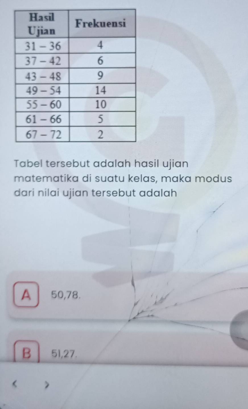 Tabel tersebut adalah hasil ujian
matematika di suatu kelas, maka modus
dari nilai ujian tersebut adalah
A 50, 78.
B 51, 27.
< >