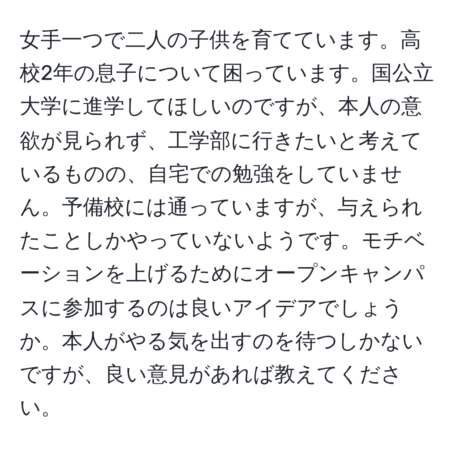 女手一つで二人の子供を育てています。高校2年の息子について困っています。国公立大学に進学してほしいのですが、本人の意欲が見られず、工学部に行きたいと考えているものの、自宅での勉強をしていません。予備校には通っていますが、与えられたことしかやっていないようです。モチベーションを上げるためにオープンキャンパスに参加するのは良いアイデアでしょうか。本人がやる気を出すのを待つしかないですが、良い意見があれば教えてください。