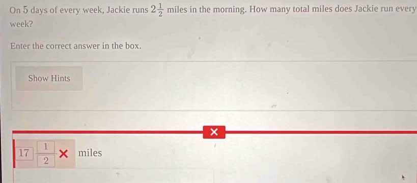 On 5 days of every week, Jackie runs 2 1/2 miles es in the morning. How many total miles does Jackie run every
week? 
Enter the correct answer in the box. 
Show Hints
x
17 1/2 * miles