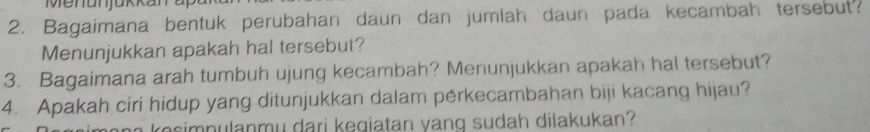 Menunjükkana 
2. Bagaimana bentuk perubahan daun dan jumlah daun pada kecambah tersebut? 
Menunjukkan apakah hal tersebut? 
3. Bagaimana arah tumbuh ujung kecambah? Menunjukkan apakah hal tersebut? 
4. Apakah ciri hidup yang ditunjukkan dalam pėrkecambahan biji kacang hijau? 
a k o s n u lanm u dari k eg iatan vang sudah dilakukan?