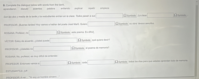 Complete the dialogue bellow with words from the bank 
aprendieron discutir asientos palabra entiendo explicar repetir empieza 
Son las dos y media de la tarde y los estudiantes entran en la clase. Todos pasan a sus ΩSymbols .La clase Ωsymbols . 
PROFESOR: ¡Buenas tardes! Hoy vamos a hablar del poeta José Martí. Quiero Ω Symbols su obra Versos sencillos. 
ROSANA: Profesor, no Ω Symbols este poema. Es dificil, 
VÍCTOR: Estoy de acuerdo. ¿Usted puede Ω Symbols qué quiere decir? 
PROFESOR: ¿Ustedes no Ω Symbols el poema de memoria? 
ROSANA: No, profesor, es muy dificil de entender. 
PROFESOR: Entonces vamos a Ω Symbols cada Ω Symbols todos los días para que ustedes aprendan todo de memoria 
ESTUDIANTES: ¡U!! 
PROFESOR: A ver.. "Yo soy un hombre sincero..."