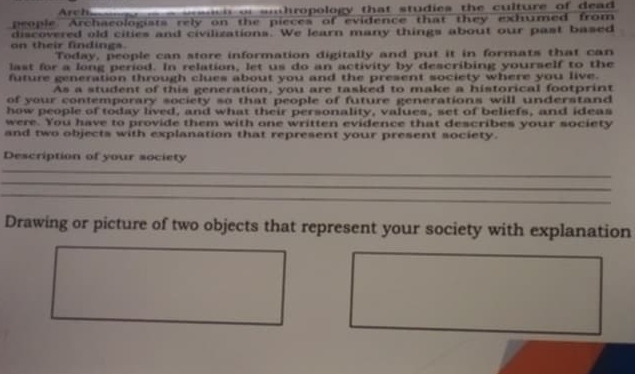 Arch n e h of snthropology that studies the culture of dead . 
people. Archaeologists rely on the pieces of evidence that they exhumed from 
discovered old cities and civilizations. We learn many things about our past based 
on their findings. 
Today, people can store information digitally and put it in formats that can 
last for a long period. In relation, let us do an activity by describing yourself to the 
future generation through clues about you and the present society where you live. 
As a student of this generation, you are tasked to make a historical footprint 
of your contemporary society so that people of future generations will understand 
how people of today lived, and what their personality, values, set of beliefs, and ideas 
were. You have to provide them with one written evidence that describes your society 
and two objects with explanation that represent your present society. 
Description of your society 
_ 
_ 
_ 
Drawing or picture of two objects that represent your society with explanation