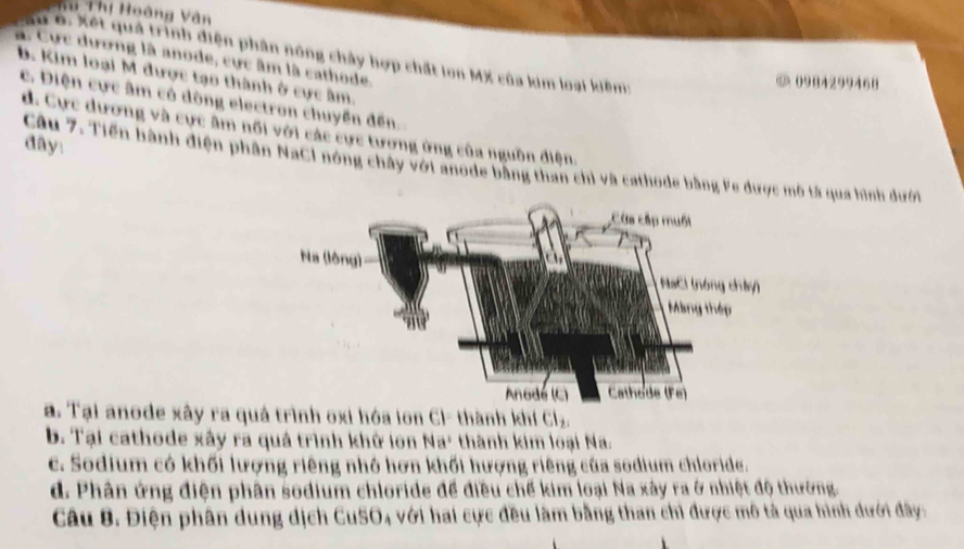 Tu Thị Hoàng Vân
Tu o. Xết quả trình điện phân nông chây hợp chất lon MX của kim loại kiêm:
à Cực dương là anode, cực âm là cathode.
b. Kim loại M được tạo thành ở cực âm.
② 0984299468
c. Điện cực âm có dòng electron chuyển đến.
d. Cực dương và cực âm nổi với các cực tương ứng của nguồn điện.
day:
Câu 7. Tiến hành điện phân NaCI nóng chây với anode bằng than chỉ và cathode bằng Fe được mô tả qua hình dưới
a. Tại anode xây ra quá trình oxi hóa ion Cl- thành khí Cl.
b. Tại cathode xây ra quá trình khử lon Na' thành kim loại Na.
c. Sodium có khối lượng riêng nhỏ hơn khối hượng riêng của sodium chloride.
d. Phân ứng điện phân sodium chloride để điều chế kim loại Na xây ra ở nhiệt độ thường.
Câu 8. Điện phân dung dịch CuSO4 với hai cực đều làm bằng than chỉ được mô tả qua hình dưới đây: