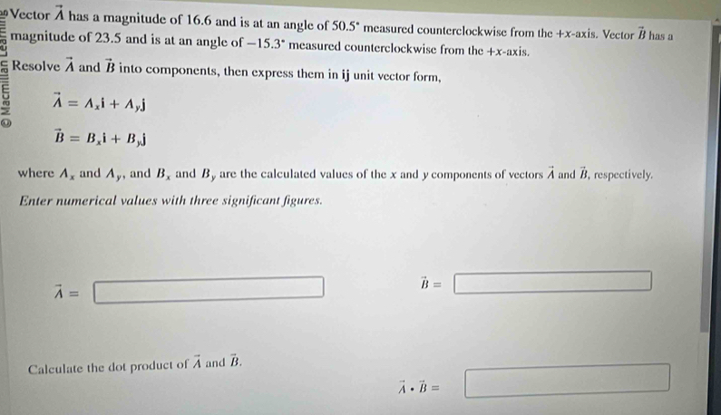 Vector vector A has a magnitude of 16.6 and is at an angle of 50.5° measured counterclockwise from the +x -axis. Vector vector B has a 
magnitude of 23.5 and is at an angle of -15.3° measured counterclockwise from the +x -axis. 
U 
Resolve vector A and vector B into components, then express them in ij unit vector form, 
5 vector A=A_xi+A_yj
vector B=B_xi+B_yj
where A_x and A_y , and B_x and By are the calculated values of the x and y components of vectors vector A and vector B , respectively. 
Enter numerical values with three significant figures.
vector A=□
vector B=□
Calculate the dot product of vector A and vector B.
vector A· vector B=□