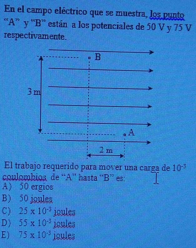 En el campo eléctrico que se muestra, los punto
“ A ” y “ B ” están a los potenciales de 50 V y 75 V
respectivamente.
El trabajo requerido para mover una carga de 10^(-3)
coulombios de “ A ” hasta “ B ” es:
A 50 ergios
B) 50 joules
C) 25* 10^(-3) joules
D) 55* 10^(-3) joules
E) 75* 10^(-3) joules